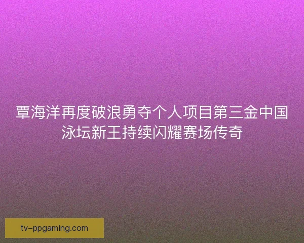 覃海洋再度破浪勇夺个人项目第三金中国泳坛新王持续闪耀赛场传奇