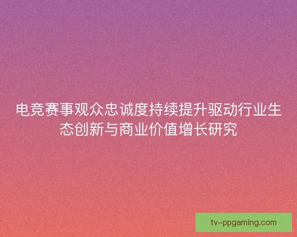电竞赛事观众忠诚度持续提升驱动行业生态创新与商业价值增长研究